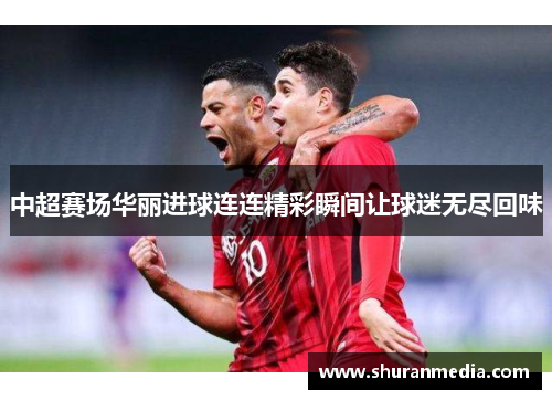中超赛场华丽进球连连精彩瞬间让球迷无尽回味