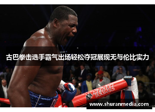 古巴拳击选手霸气出场轻松夺冠展现无与伦比实力