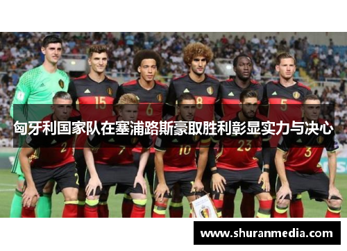匈牙利国家队在塞浦路斯豪取胜利彰显实力与决心