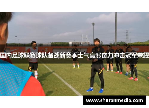 国内足球联赛球队备战新赛季士气高涨奋力冲击冠军荣耀