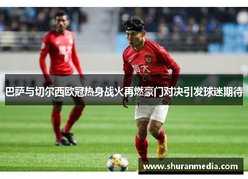 巴萨与切尔西欧冠热身战火再燃豪门对决引发球迷期待