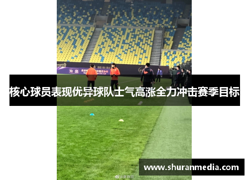 核心球员表现优异球队士气高涨全力冲击赛季目标