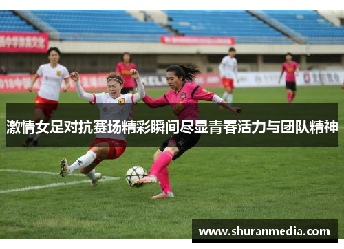 激情女足对抗赛场精彩瞬间尽显青春活力与团队精神