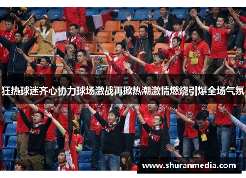 狂热球迷齐心协力球场激战再掀热潮激情燃烧引爆全场气氛