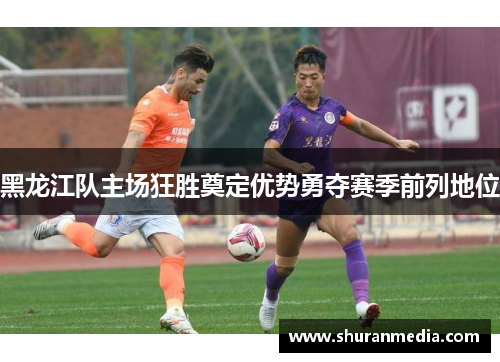 黑龙江队主场狂胜奠定优势勇夺赛季前列地位