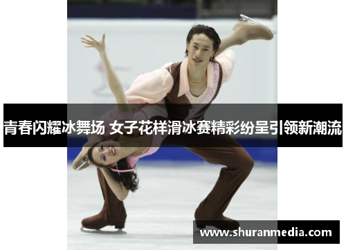青春闪耀冰舞场 女子花样滑冰赛精彩纷呈引领新潮流