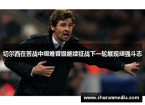 切尔西在苦战中艰难晋级继续征战下一轮展现顽强斗志