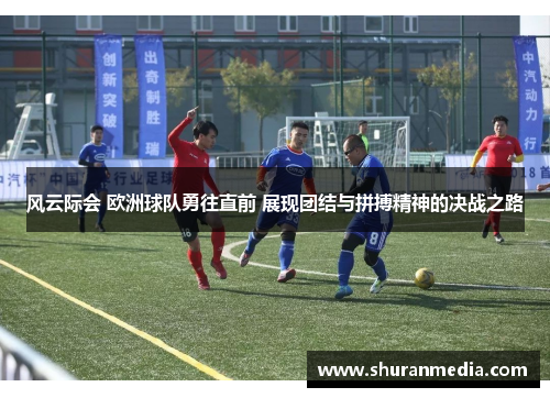 风云际会 欧洲球队勇往直前 展现团结与拼搏精神的决战之路