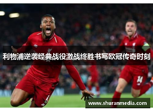 利物浦逆袭经典战役激战终胜书写欧冠传奇时刻
